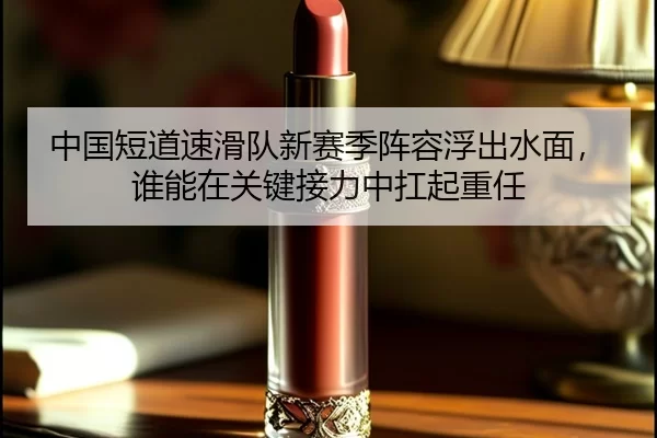 中国短道速滑队新赛季阵容浮出水面，谁能在关键接力中扛起重任